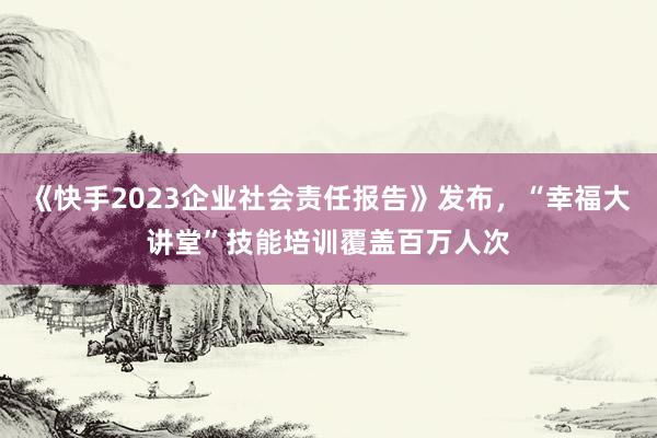 《快手2023企业社会责任报告》发布，“幸福大讲堂”技能培训覆盖百万人次