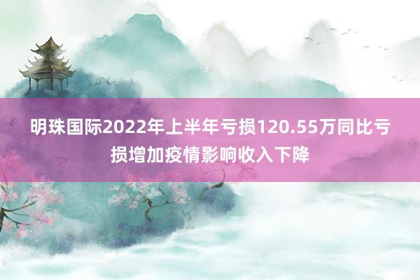 明珠国际2022年上半年亏损120.55万同比亏损增加疫情影响收入下降