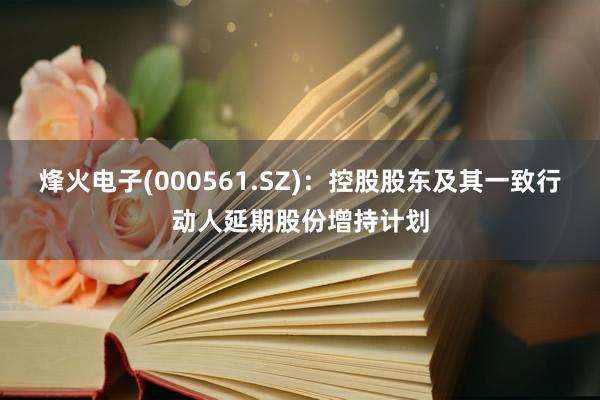 烽火电子(000561.SZ)：控股股东及其一致行动人延期股份增持计划