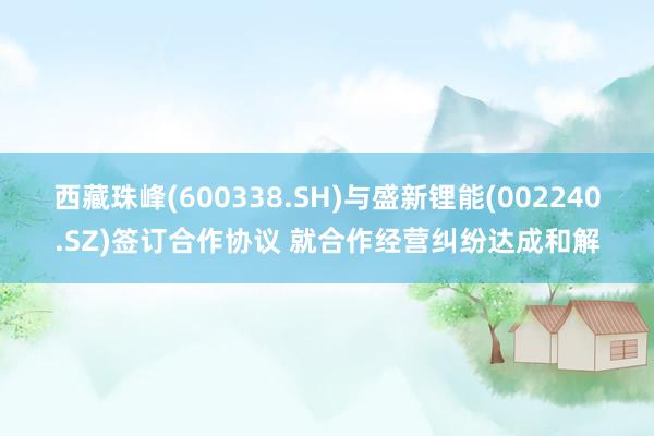 西藏珠峰(600338.SH)与盛新锂能(002240.SZ)签订合作协议 就合作经营纠纷达成和解