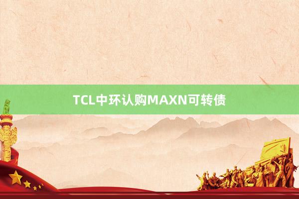 TCL中环认购MAXN可转债