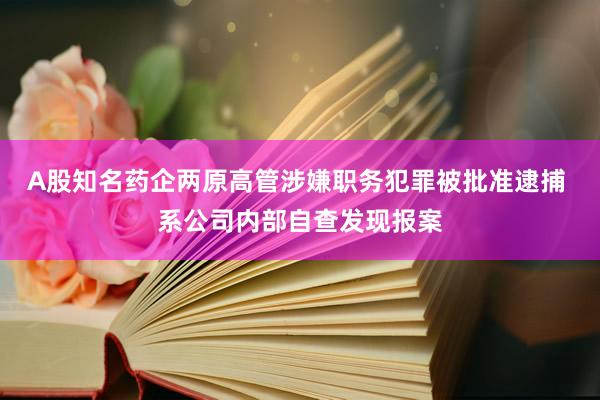 A股知名药企两原高管涉嫌职务犯罪被批准逮捕 系公司内部自查发现报案