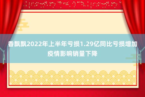 香飘飘2022年上半年亏损1.29亿同比亏损增加疫情影响销量下降