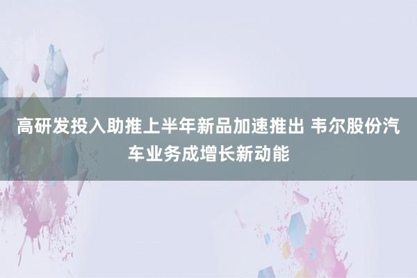 高研发投入助推上半年新品加速推出 韦尔股份汽车业务成增长新动能