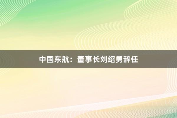 中国东航：董事长刘绍勇辞任