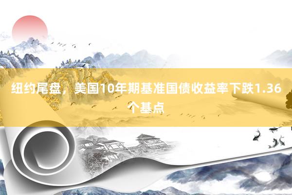 纽约尾盘，美国10年期基准国债收益率下跌1.36个基点