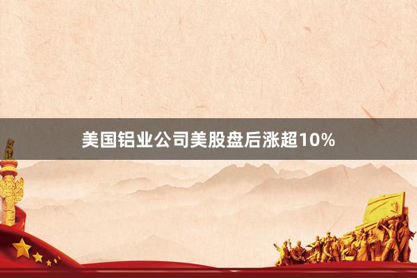 美国铝业公司美股盘后涨超10%