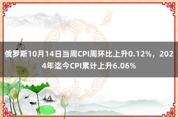 俄罗斯10月14日当周CPI周环比上升0.12%，2024年迄今CPI累计上升6.06%