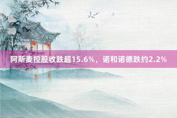 阿斯麦控股收跌超15.6%，诺和诺德跌约2.2%