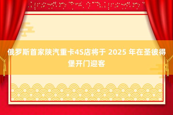 俄罗斯首家陕汽重卡4S店将于 2025 年在圣彼得堡开门迎客