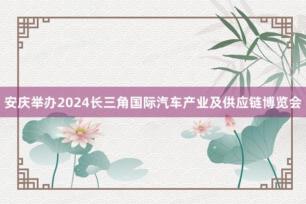 安庆举办2024长三角国际汽车产业及供应链博览会