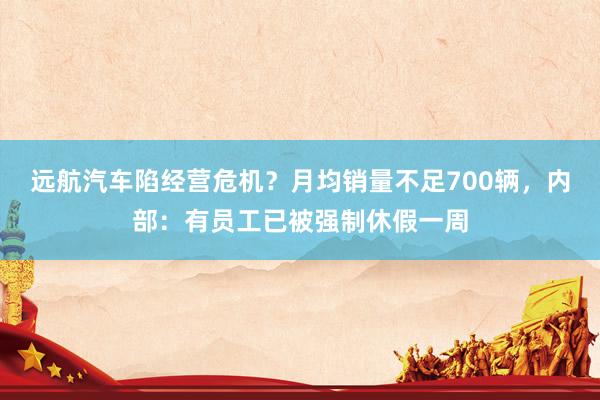 远航汽车陷经营危机？月均销量不足700辆，内部：有员工已被强制休假一周