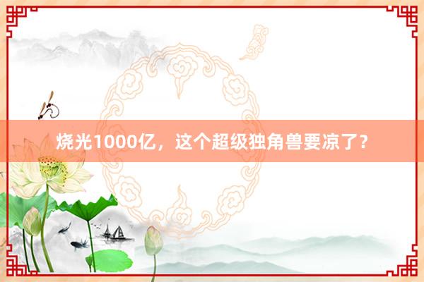 烧光1000亿，这个超级独角兽要凉了？