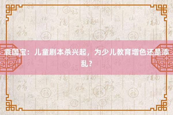 袁国宝：儿童剧本杀兴起，为少儿教育增色还是添乱？