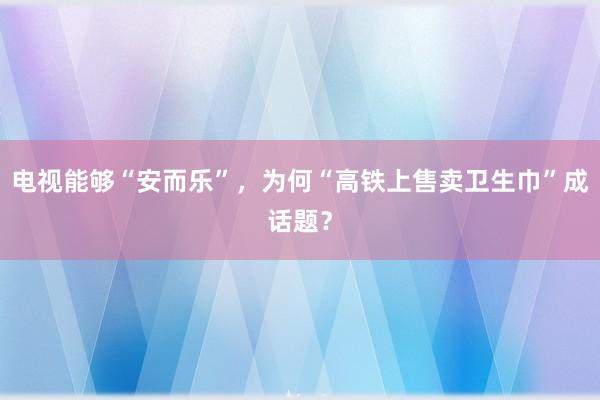 电视能够“安而乐”，为何“高铁上售卖卫生巾”成话题？