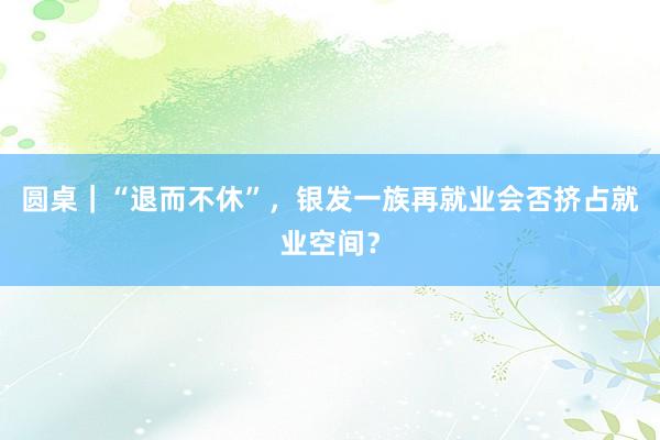 圆桌｜“退而不休”，银发一族再就业会否挤占就业空间？