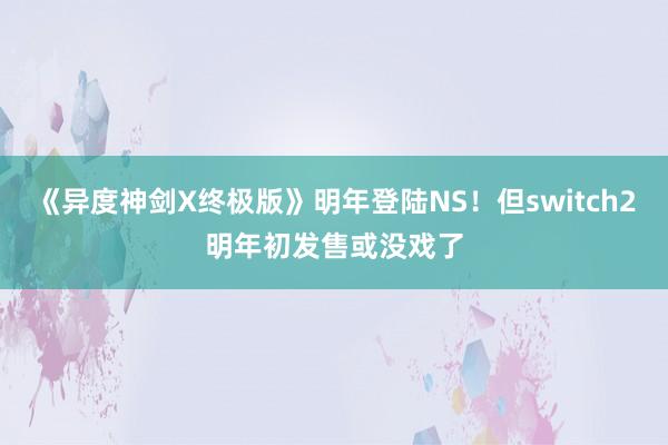 《异度神剑X终极版》明年登陆NS！但switch2明年初发售或没戏了