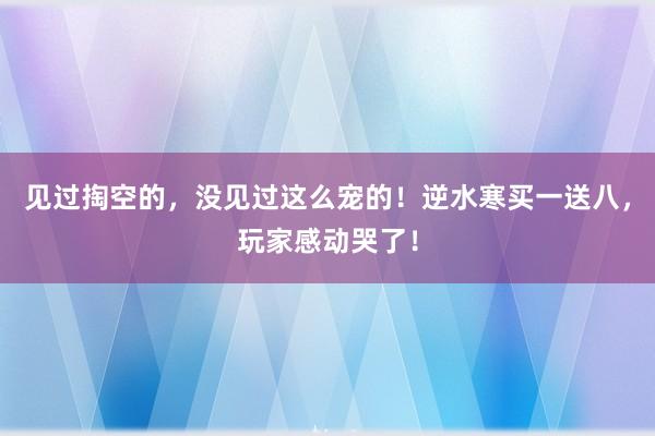 见过掏空的，没见过这么宠的！逆水寒买一送八，玩家感动哭了！