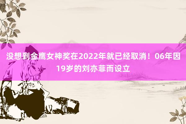 没想到金鹰女神奖在2022年就已经取消！06年因19岁的刘亦菲而设立