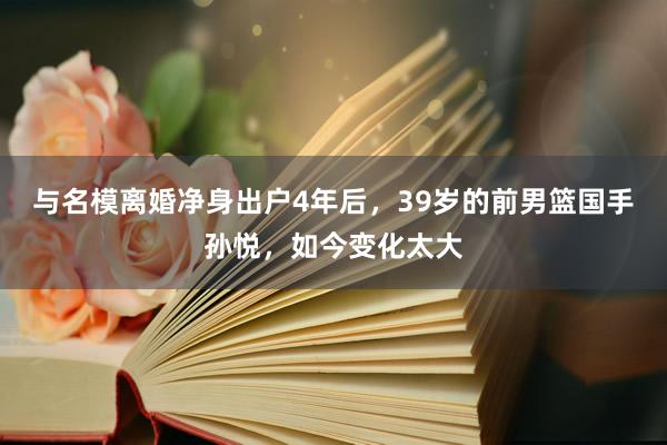 与名模离婚净身出户4年后，39岁的前男篮国手孙悦，如今变化太大