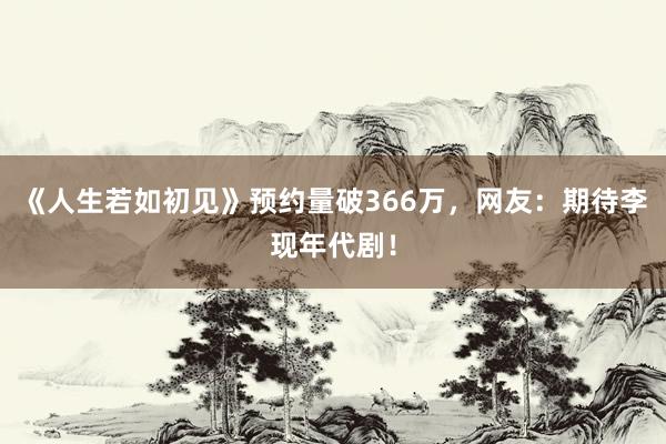 《人生若如初见》预约量破366万，网友：期待李现年代剧！