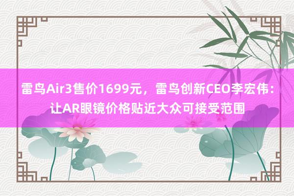 雷鸟Air3售价1699元，雷鸟创新CEO李宏伟：让AR眼镜价格贴近大众可接受范围