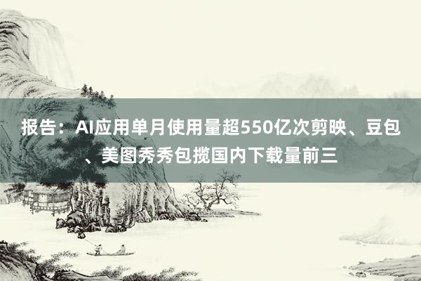 报告：AI应用单月使用量超550亿次剪映、豆包、美图秀秀包揽国内下载量前三