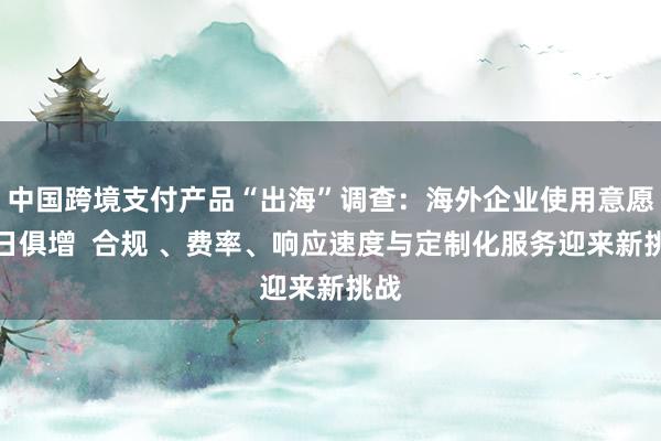 中国跨境支付产品“出海”调查：海外企业使用意愿与日俱增  合规 、费率、响应速度与定制化服务迎来新挑战