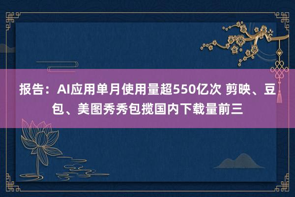 报告：AI应用单月使用量超550亿次 剪映、豆包、美图秀秀包揽国内下载量前三