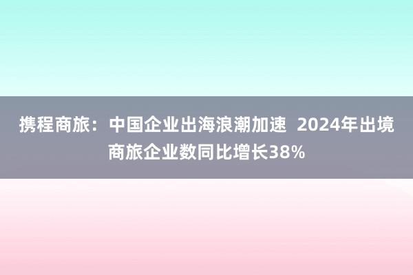 携程商旅：中国企业出海浪潮加速  2024年出境商旅企业数同比增长38%