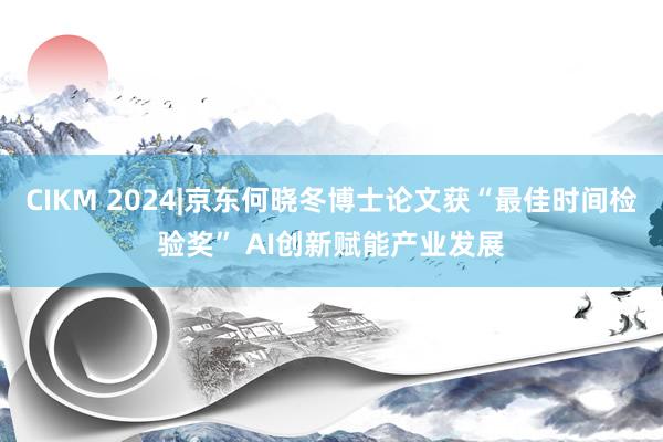 CIKM 2024|京东何晓冬博士论文获“最佳时间检验奖” AI创新赋能产业发展