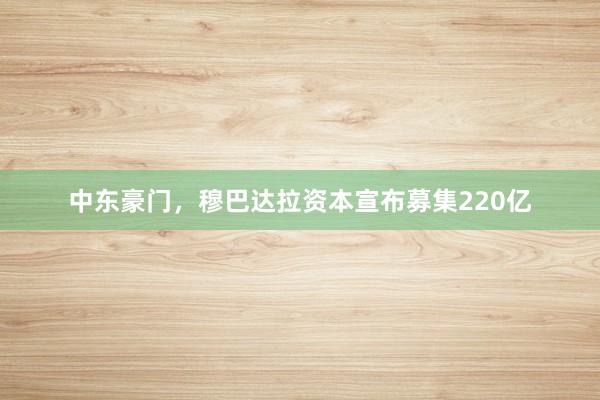 中东豪门，穆巴达拉资本宣布募集220亿