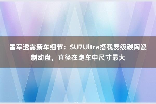 雷军透露新车细节：SU7Ultra搭载赛级碳陶瓷制动盘，直径在跑车中尺寸最大