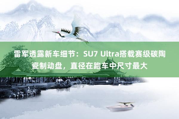 雷军透露新车细节：SU7 Ultra搭载赛级碳陶瓷制动盘，直径在跑车中尺寸最大