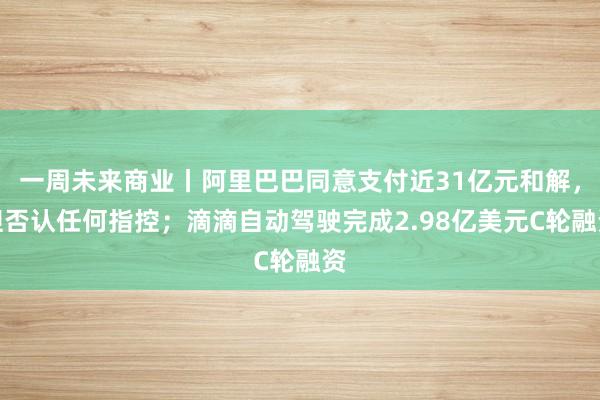 一周未来商业丨阿里巴巴同意支付近31亿元和解，但否认任何指控；滴滴自动驾驶完成2.98亿美元C轮融资