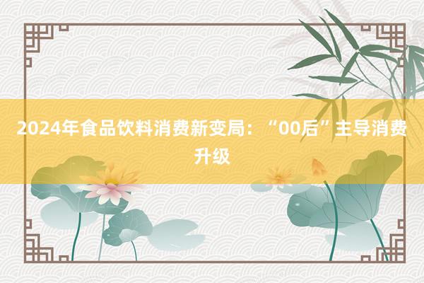 2024年食品饮料消费新变局：“00后”主导消费升级