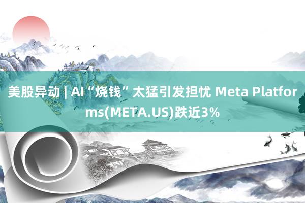 美股异动 | AI“烧钱”太猛引发担忧 Meta Platforms(META.US)跌近3%