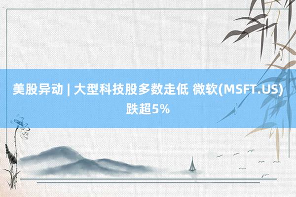 美股异动 | 大型科技股多数走低 微软(MSFT.US)跌超5%