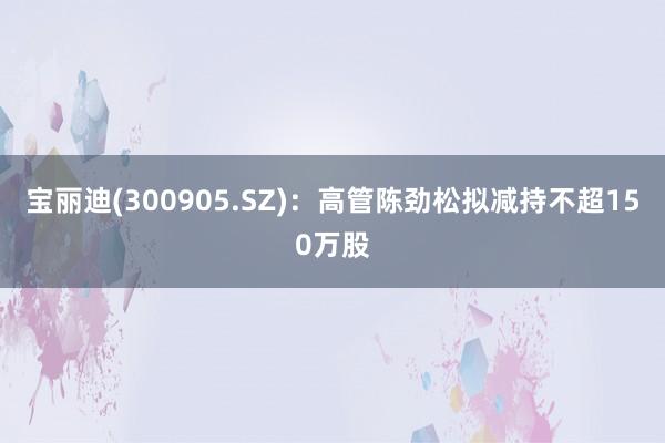 宝丽迪(300905.SZ)：高管陈劲松拟减持不超150万股