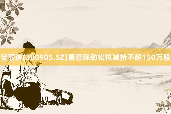 宝丽迪(300905.SZ)高管陈劲松拟减持不超150万股