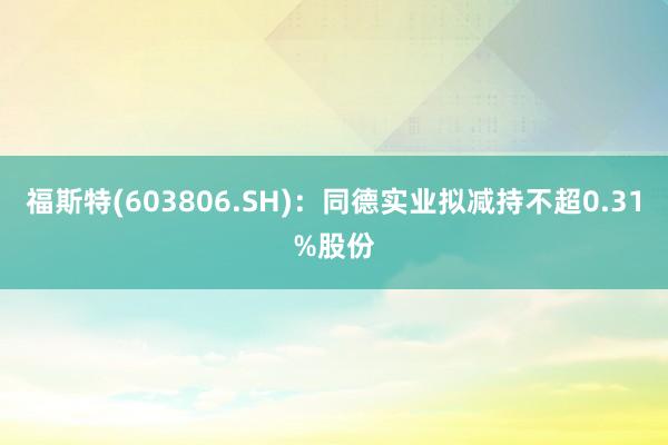 福斯特(603806.SH)：同德实业拟减持不超0.31%股份