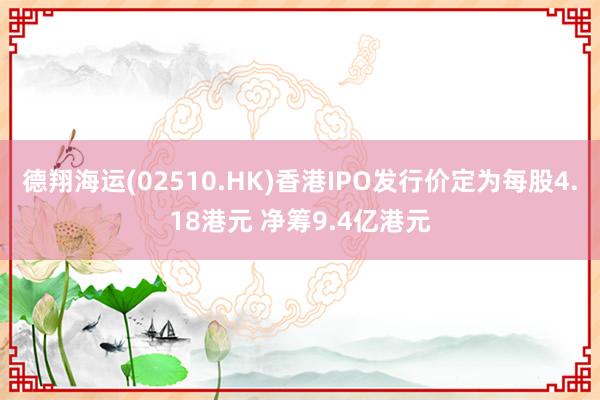 德翔海运(02510.HK)香港IPO发行价定为每股4.18港元 净筹9.4亿港元