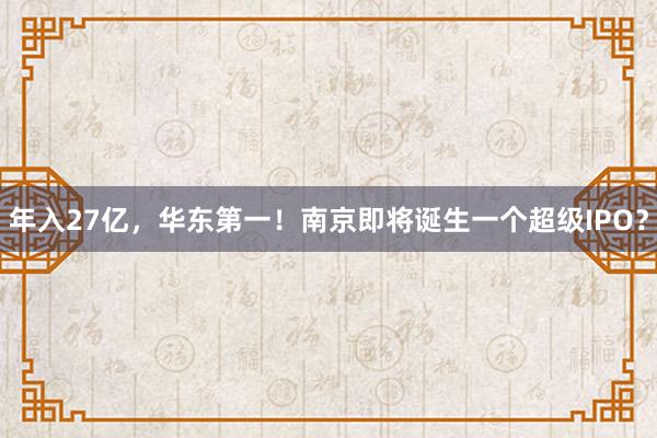 年入27亿，华东第一！南京即将诞生一个超级IPO？