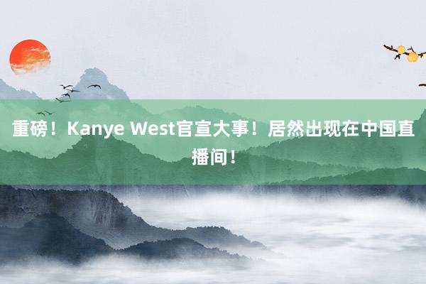 重磅！Kanye West官宣大事！居然出现在中国直播间！