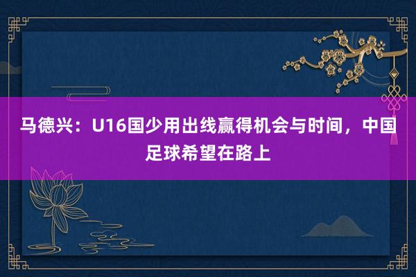 马德兴：U16国少用出线赢得机会与时间，中国足球希望在路上