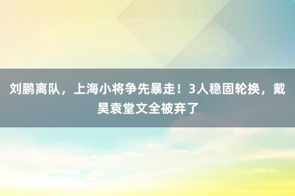 刘鹏离队，上海小将争先暴走！3人稳固轮换，戴昊袁堂文全被弃了