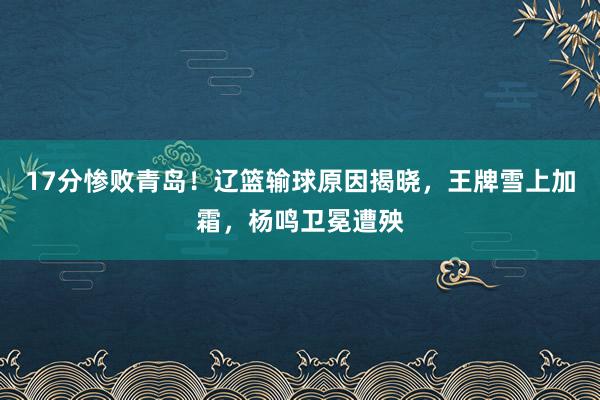 17分惨败青岛！辽篮输球原因揭晓，王牌雪上加霜，杨鸣卫冕遭殃