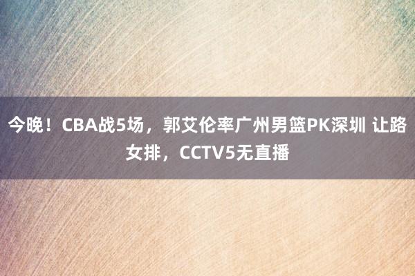 今晚！CBA战5场，郭艾伦率广州男篮PK深圳 让路女排，CCTV5无直播