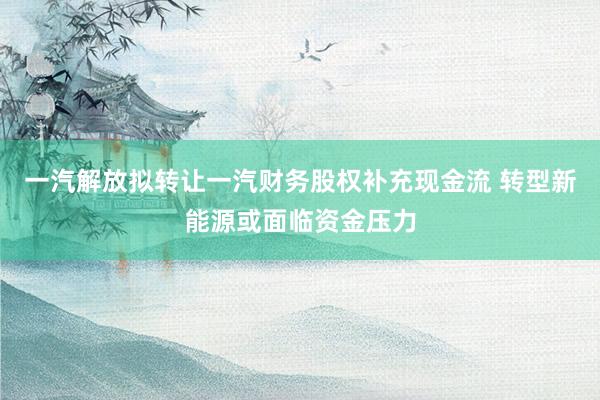 一汽解放拟转让一汽财务股权补充现金流 转型新能源或面临资金压力