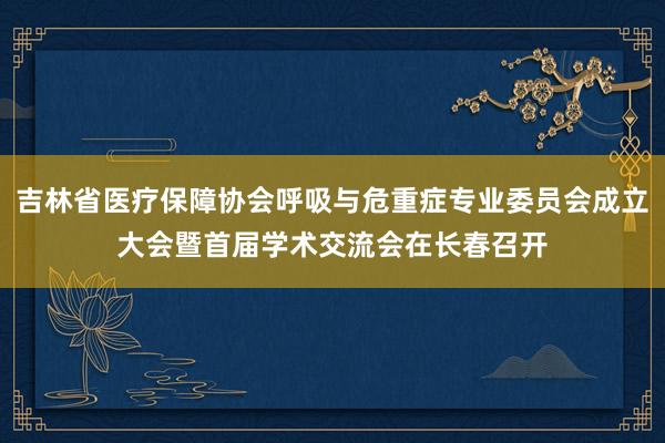 吉林省医疗保障协会呼吸与危重症专业委员会成立大会暨首届学术交流会在长春召开